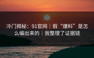 冷门揭秘：91官网｜假“爆料”是怎么编出来的｜我整理了证据链