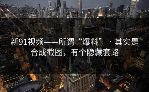新91视频——所谓“爆料” · 其实是合成截图，有个隐藏套路