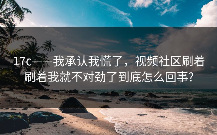 17c——我承认我慌了，视频社区刷着刷着我就不对劲了到底怎么回事?