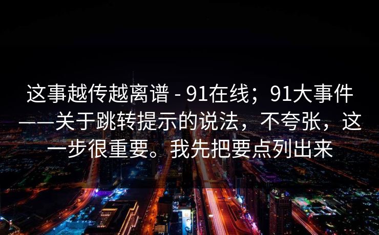 这事越传越离谱 - 91在线；91大事件——关于跳转提示的说法，不夸张，这一步很重要。我先把要点列出来