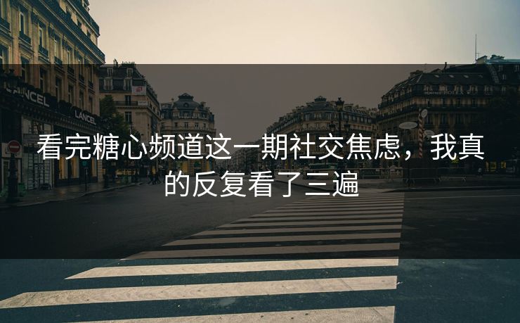 看完糖心频道这一期社交焦虑，我真的反复看了三遍