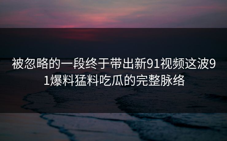 被忽略的一段终于带出新91视频这波91爆料猛料吃瓜的完整脉络