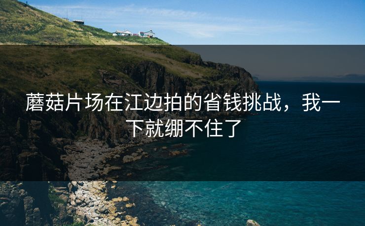 蘑菇片场在江边拍的省钱挑战，我一下就绷不住了