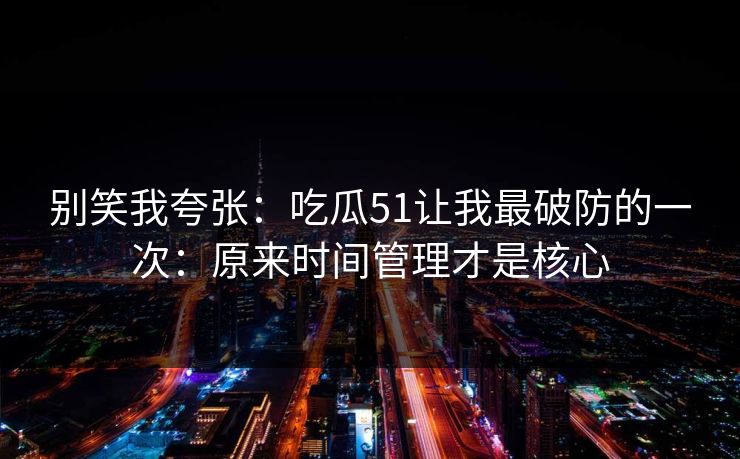 别笑我夸张：吃瓜51让我最破防的一次：原来时间管理才是核心