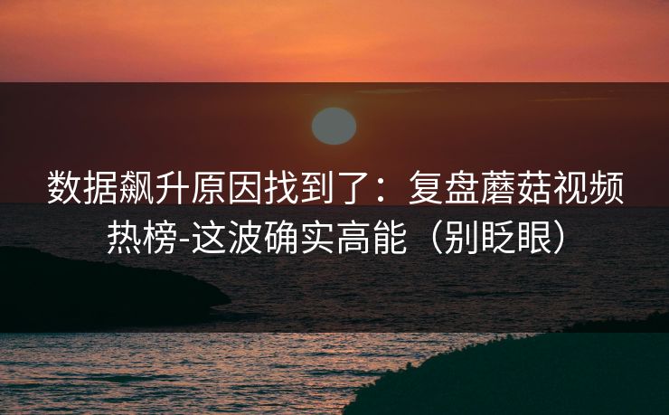 数据飙升原因找到了：复盘蘑菇视频热榜-这波确实高能（别眨眼）