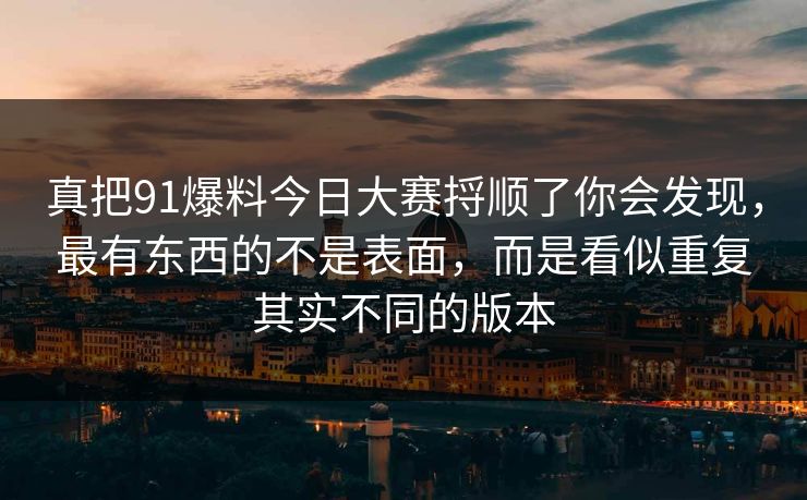 真把91爆料今日大赛捋顺了你会发现，最有东西的不是表面，而是看似重复其实不同的版本