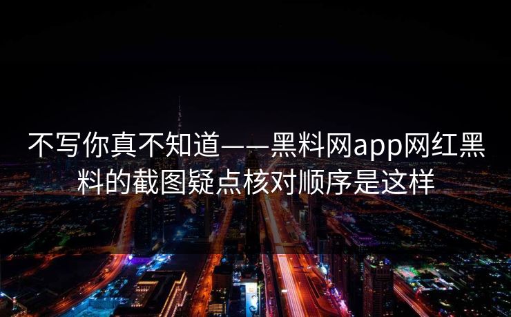 不写你真不知道——黑料网app网红黑料的截图疑点核对顺序是这样