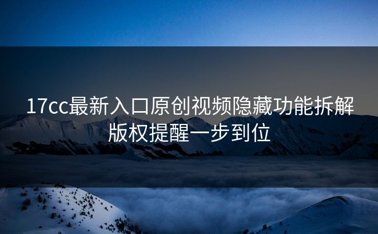 17cc最新入口原创视频隐藏功能拆解版权提醒一步到位