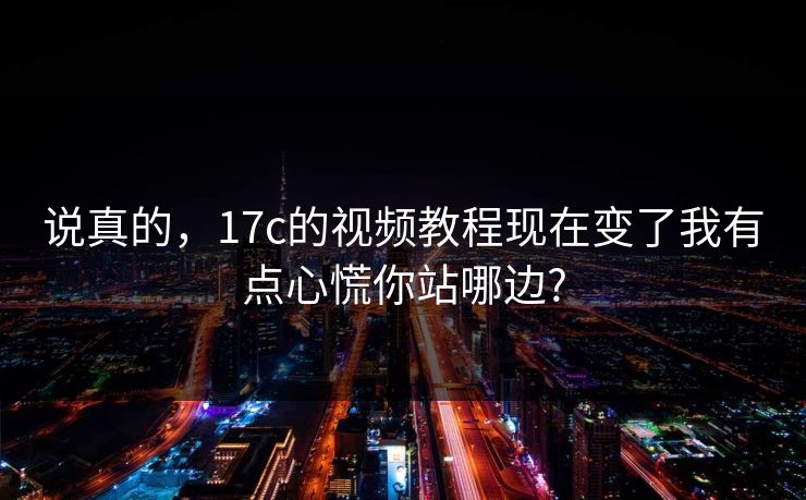 说真的，17c的视频教程现在变了我有点心慌你站哪边?