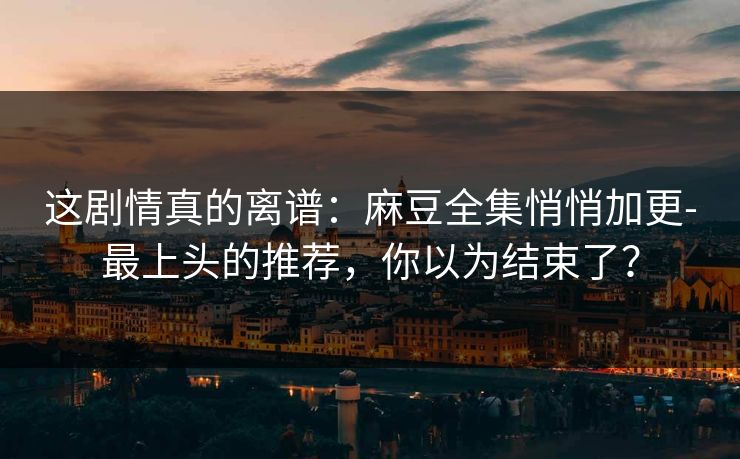 这剧情真的离谱：麻豆全集悄悄加更-最上头的推荐，你以为结束了？