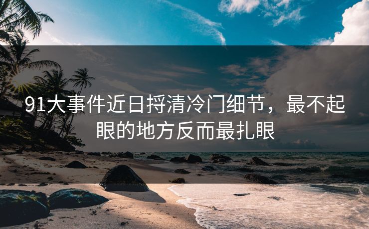 91大事件近日捋清冷门细节，最不起眼的地方反而最扎眼
