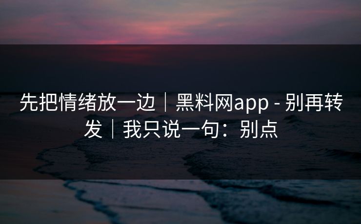 先把情绪放一边｜黑料网app - 别再转发｜我只说一句：别点