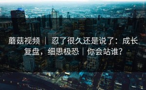 蘑菇视频 ｜ 忍了很久还是说了：成长复盘，细思极恐｜你会站谁？