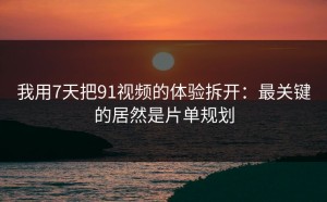 我用7天把91视频的体验拆开：最关键的居然是片单规划