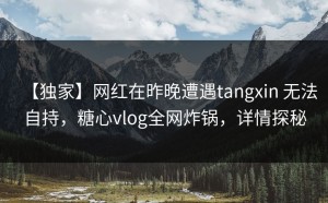 【独家】网红在昨晚遭遇tangxin 无法自持，糖心vlog全网炸锅，详情探秘