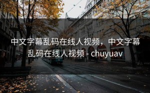 中文字幕乱码在线人视频，中文字幕乱码在线人视频 - chuyuav