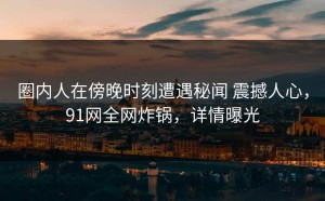 圈内人在傍晚时刻遭遇秘闻 震撼人心，91网全网炸锅，详情曝光
