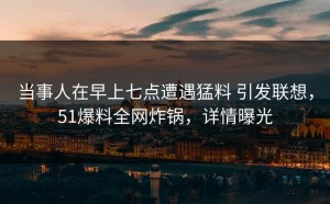 当事人在早上七点遭遇猛料 引发联想，51爆料全网炸锅，详情曝光