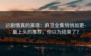 这剧情真的离谱：麻豆全集悄悄加更-最上头的推荐，你以为结束了？