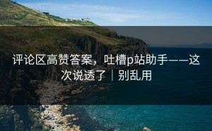 评论区高赞答案，吐槽p站助手——这次说透了｜别乱用