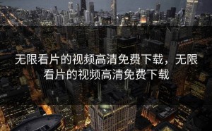 无限看片的视频高清免费下载，无限看片的视频高清免费下载