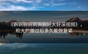 《锕锕锕锕锕锕锕好大好深视频》，和大的做过后多久能恢复紧