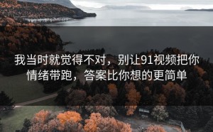 我当时就觉得不对，别让91视频把你情绪带跑，答案比你想的更简单