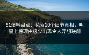 51爆料盘点：花絮10个细节真相，明星上榜理由极少出现令人浮想联翩