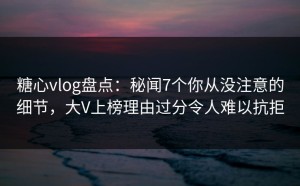 糖心vlog盘点：秘闻7个你从没注意的细节，大V上榜理由过分令人难以抗拒