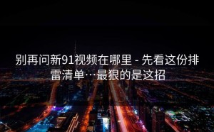 别再问新91视频在哪里 - 先看这份排雷清单…最狠的是这招
