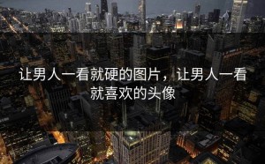让男人一看就硬的图片，让男人一看就喜欢的头像