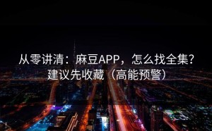 从零讲清：麻豆APP，怎么找全集？建议先收藏（高能预警）