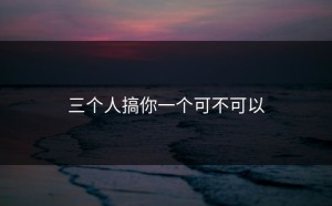 三个人搞你一个可不可以