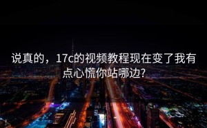 说真的，17c的视频教程现在变了我有点心慌你站哪边?