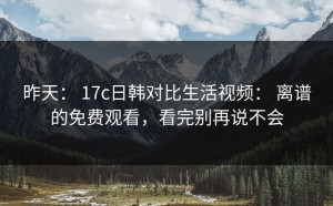 昨天： 17c日韩对比生活视频： 离谱的免费观看，看完别再说不会