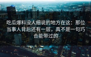 吃瓜爆料没人细说的地方在这：那位当事人背后还有一层，真不是一句巧合能带过的