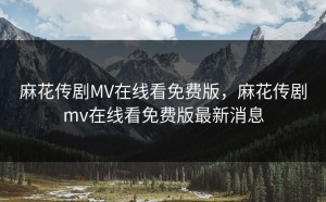 麻花传剧MV在线看免费版，麻花传剧mv在线看免费版最新消息