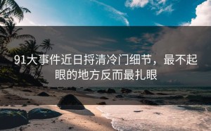 91大事件近日捋清冷门细节，最不起眼的地方反而最扎眼