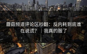 蘑菇频道评论区吵翻：反内耗到底谁在说谎？｜我真的服了