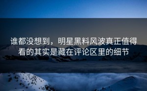 谁都没想到，明星黑料风波真正值得看的其实是藏在评论区里的细节