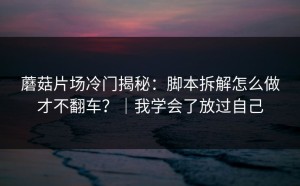 蘑菇片场冷门揭秘：脚本拆解怎么做才不翻车？｜我学会了放过自己