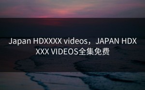 Japan HDXXXX videos，JAPAN HDXXXX VIDEOS全集免费