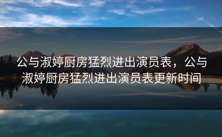 公与淑婷厨房猛烈进出演员表，公与淑婷厨房猛烈进出演员表更新时间