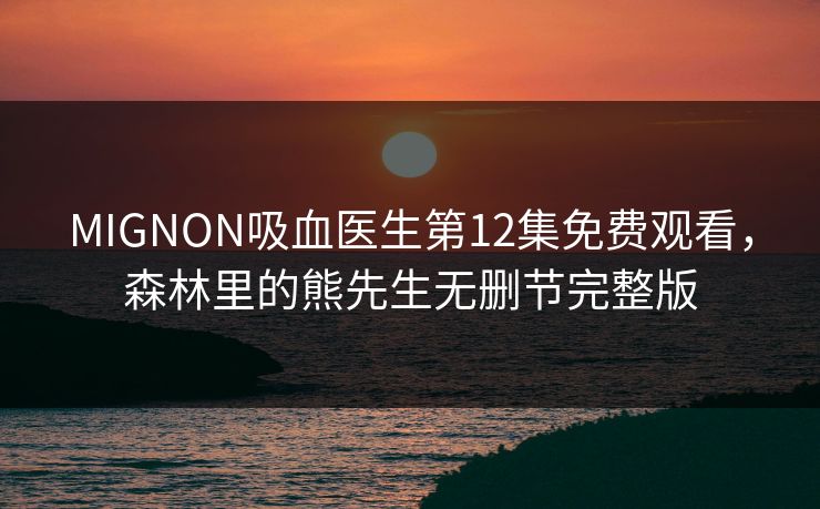 MIGNON吸血医生第12集免费观看，森林里的熊先生无删节完整版