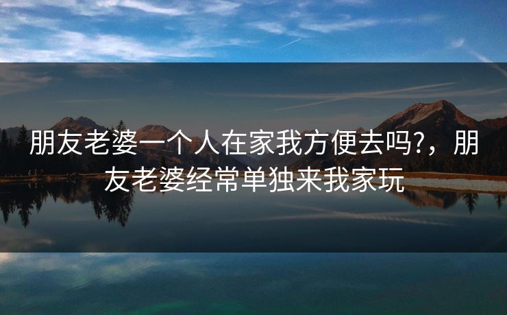 朋友老婆一个人在家我方便去吗?，朋友老婆经常单独来我家玩