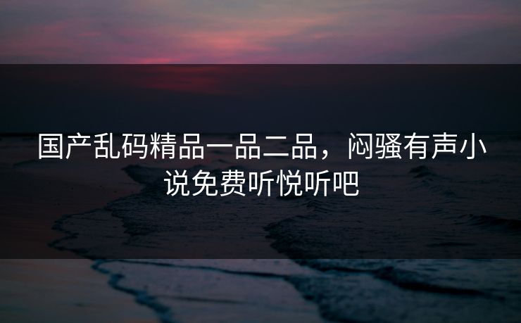 国产乱码精品一品二品，闷骚有声小说免费听悦听吧