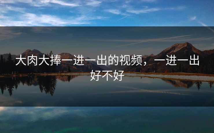 大肉大捧一进一出的视频，一进一出好不好