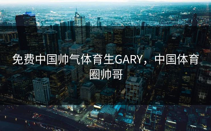 免费中国帅气体育生GARY,中国体育圈帅哥 免费中国帅气体育生GARY,中国体育圈帅哥