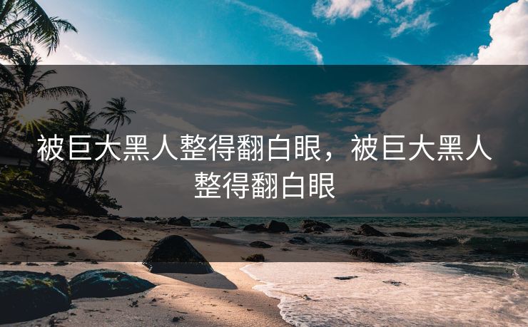 被巨大黑人整得翻白眼，被巨大黑人整得翻白眼