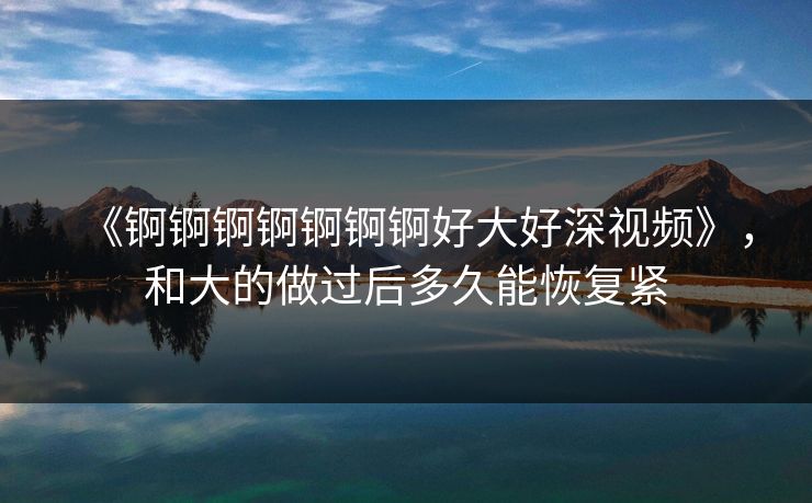 《锕锕锕锕锕锕锕好大好深视频》，和大的做过后多久能恢复紧